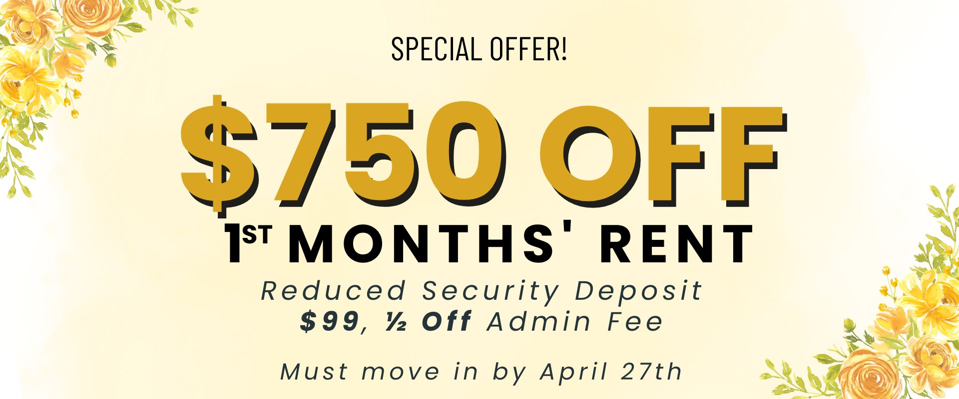 $750 off 1st months' rent, reduced security deposit, $99, ½ off admin fee.  Must move in by April 27th.